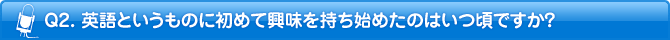 Q2. 英語というものに初めて興味を持ち始めたのはいつ頃ですか?