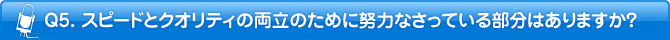 Q5. スピードとクオリティの両立のために努力なさっている部分はありますか?