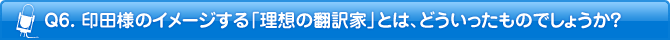 Q6. 印田様のイメージする「理想の翻訳者」とは、どういったものでしょうか?