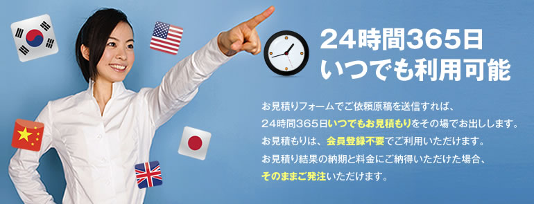 24時間365日いつでも利用可能 お見積りフォームでご依頼原稿を送信すれば、24時間365日いつでもお見積りをその場でお出しします。お見積りは、会員登録不要でご利用いただけます。お見積り結果の納期と料金にご納得いただけた場合、そのままご発注いただけます。