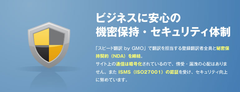 ビジネスに安心の機密保持・セキュリティ体制 「スピード翻訳 byGMO」で翻訳を担当する登録翻訳者全員と秘密保持契約(NDA)を締結。サイト上の通信は暗号化されているので、傍受・漏洩の心配はありません。また ISMS(ISO27001)の認証を受け、セキュリティ向上に努めています。